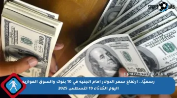 رسميًا.. ارتفاع سعر الدولار أمام الجنيه في 10 بنوك والسوق الموازية اليوم الثلاثاء 19 أغسطس 2025